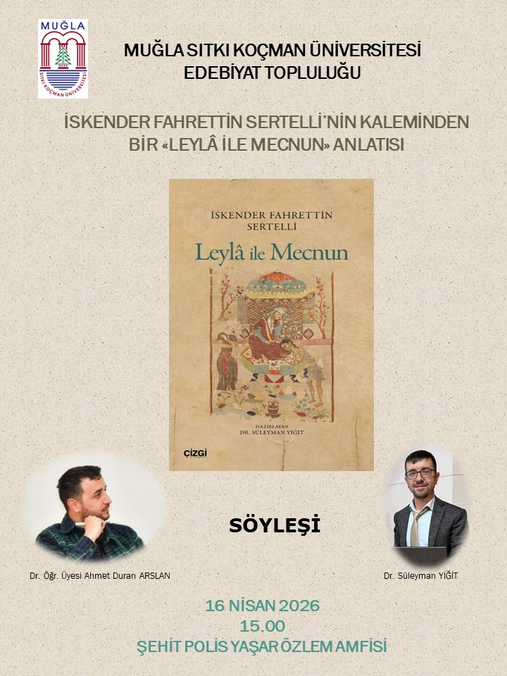 Üst sol köşede logo bulunan bir afiş. Logo, “MUĞLA SITKI KOÇMAN ÜNİVERSİTESİ” ibaresiyle üniversiteyi simgeliyor. Afişin ana başlığı: “MUĞLA SİTKİ KOÇMAN ÜNİVERSİTESİ EDEBİYAT TOPLULUĞU” yazısı üst kısımda yer alıyor. Başlık altı metin: “İSKENDER FAHRETTİN SERTELLİ’NİN KALEMİNDEN BİR «LEYLÂ İLE MECNUN» ANLATISI” ifadesi bulunuyor. Orta kısımda bir kapak görseli var: Leyla ile Mecnun adlı eski bir kitap kapağına benzer bir resim. Kapakta, tasvirler ve süslemelerle bir sahne tasviri yer alıyor; renkler bej tonlarında. Afişin alt tarafında iki konuşmacının fotoğrafları var: Sol tarafta Dr. Öğr. Üyesi Ahmet Duran ARSLAN’ın kafasıyla dolu bir portre. Sağ tarafta Dr. Süleyman YİĞİT’in kafasıyla dolu bir portre. Ortada büyük harflerle “SÖYLEŞİ” ifadesi yer alıyor. Alt kısımda etkinliğin tarihi ve yeri bilgisi var: “16 NİSAN 2026” “15.00” “ŞEHİT POLİS YAŞAR ÖZLEM AMFİSİ” Katılımcılar olarak: Sol taraf: Dr. Öğr. Üyesi Ahmet Duran ARSLAN Sağ taraf: Dr. Süleyman YİĞİT
