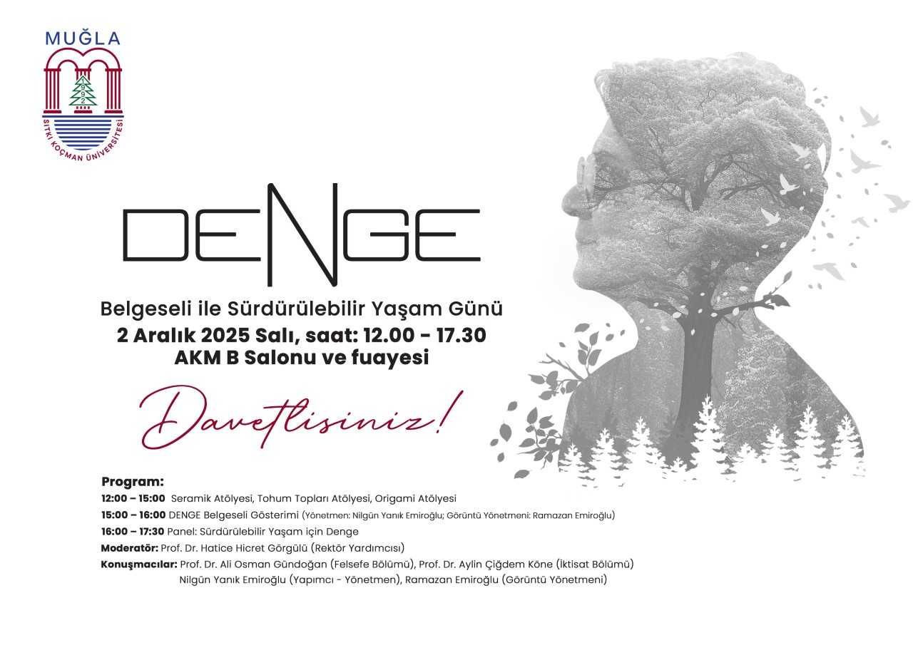 Üst sol köşede bir logo var: Muğla Sıtkı Koçman Üniversitesi’nin logosuna benzer bir kapı-kalem siluetiyle. Renkler kırmızı ve mavi tonlarda. Afişin büyük merkez kısmında “DENGe” kelimesi stilize bir yazı tipiyle yazılmıştır; bu, “Denge” kelimesinin modern bir tasarımıdır. Aşağıya doğru metinler yer alıyor: Başlık: “Belgesi ile Sürdürülebilir Yaşam Günü” ifadesi. Etkinliğin tarihi ve yeri: “2 Aralık 2025 Salı, saat: 12.00 – 17.30 AKM B Salonu ve fuiyesi” (fuaye kısmı büyük puntolarla anlaşılır şekilde belirtilmiş). Davet yazısı: “Davetlisiniz!” büyük ve akışkan bir el yazısı stiliyle kırmızı/mürdüm tonlarında. Alt kısımda program özetidir: Saatler ve etkinlik adlarıyla kısa bir plan listesi: 12:00 – 15:00 Seramik Atölyesi, Tohum Topları Atölyesi, Origami Atölyesi 15:00 – 16:00 DENGE Belgesel Gösterimi (Yönetmen: Nilgun Yanık Emiroğlu; Görüntü Yönetmeni: Ramazan Emiroğlu) 16:00 – 17:30 Panel: Sürdürülebilir Yaşam İçin Denge Moderatör ve konuşmacılar hakkında kısa bilgiler de bulunuyor: Profesör Doktor Hatiche Hicret Görgülü (Rektör Yardımcısı) ve başka konuşmacılar. Afişin sağ tarafında, gri tonlarda bir çift yüze yakın silüet tasviri var: Bir kişinin profili önden görünür şekilde büyütülmüş ve arkasında ağaçlar, dallar ve kuşlar gibi doğa motifleri yer alıyor; bu figura, bir düşünsel/duygusal tema olan denge ve doğa uyumunu simgeler. Renkler ve hissiyat:  Ana renkler siyah, gri, kırmızı ve mavi. Temel mesaj sade ve modern bir tasarımla iletiliyor. Doğa ve sürdürülebilirlik temasını yansıtan ağaç motifleri ve kuşlar var.