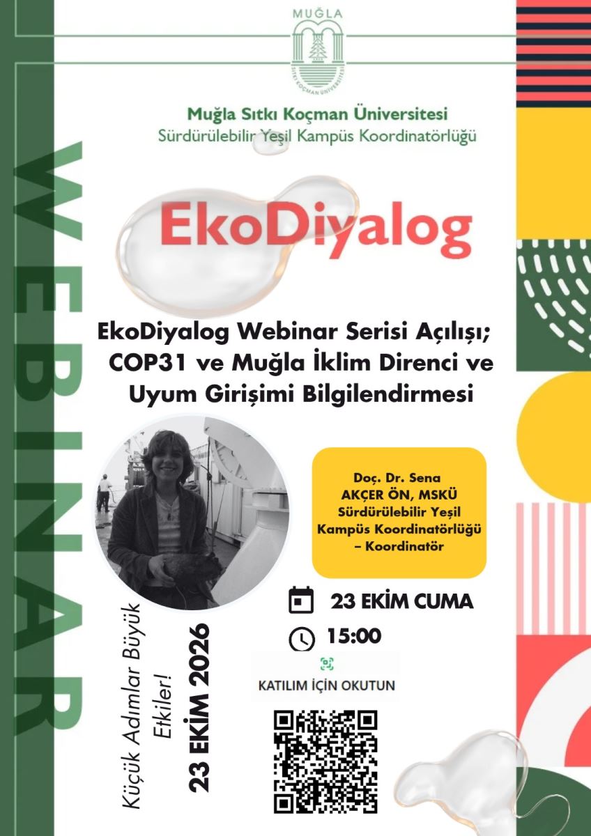 Genel Tanım: Beyaz zeminli, dikey bir webinar duyuru afişi. Afişin sol kenarında koyu yeşil dikey bir şerit üzerinde açık yeşil büyük harflerle dikey yazılmış "WEBINAR" yazısı var. Sağ kenarında sarı, kırmızı, koyu yeşil renklerde geometrik desenlerden oluşan renkli bir bordür var. Üstte ve altta şeffaf su damlası görselleri var.  Üst Bölüm: En üstte ortada Muğla Sıtkı Koçman Üniversitesi logosu yer alıyor. Altında yeşil renkle: Muğla Sıtkı Koçman Üniversitesi Sürdürülebilir Yeşil Kampüs Koordinatörlüğü  Başlık: Ortada, şeffaf bir su baloncuğu üzerinde kırmızı büyük harflerle: EkoDiyalog  Altında kalın siyah harflerle etkinliğin konusu: EkoDiyalog Webinar Serisi Açılışı; COP31 ve Muğla İklim Direnci ve Uyum Girişimi Bilgilendirmesi  Orta ve Alt Bölüm - Konuşmacı ve Tarih Bilgisi: Solda yuvarlak çerçeveli siyah-beyaz bir kadın fotoğrafı var. Fotoğraftaki kişi omuz hizasında dalgalı saçlı, gülümsüyor, elinde bir obje tutuyor.  Fotoğrafın sağında, sarı yuvarlak köşeli kutu içinde: Doç. Dr. Sena AKÇER ÖN, MSKÜ Sürdürülebilir Yeşil Kampüs Koordinatörlüğü  Koordinatör Bunun altında takvim ve saat simgeleriyle: 23 EKİM CUMA 15:00  En altta: KATILIM İÇİN OKUTUN yazısı ve altında siyah-beyaz bir karekod (QR kod) bulunuyor.  Fotoğrafın sol altında çapraz yazıyla: Küçük Adımlar Büyük Etkiler! 23 EKİM 2026  Tasarım Renkleri: Yeşil, sarı, mercan kırmızısı ve beyaz ağırlıklı, modern ve canlı bir tasarım kullanılmış.