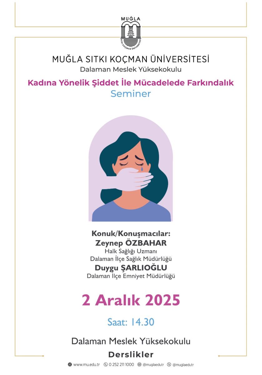 Üst kısım: Muğla Sıtkı Koçman Üniversitesi’nin logosu bulunuyor. Logonun üzerinde “MUĞLA” yazısı görülüyor; logonun etrafında da ince bir çerçeve var. Altta “MUĞLA SİTKI KOÇMAN ÜNİVERSİTESİ” ve “Dalaman Meslek Yüksekokulu” yazıları yer alıyor. Orta bölüm: Başlıklar ve etkinlik bilgileri yer alıyor. Büyük puntolarla, pembe renkte “Kadına Yönelik Şiddet ile Mücadelede Farkındalık” ifadesi yazılı. Bunun hemen altında mavi renkte “Seminer” kelimesi bulunuyor. Görsel içerik: Orta kısımda, yuvarlak bir mor (lila) çember içinde bir kadın portresi kırmızımsı bir ten tonunda tasvir edilmiş. Kadının yüzü hafif yana bakar şekilde gösteriliyor; ağız tamamen kapatılmış ve elini tutan beyaz renkli bir el (bir kişinin elinin ağızı kapattığı bir tasvir) gösteriliyor. Bu, şiddet karşıtı tema için sembolik bir görseldir: konuşmayı veya bağırmayı engelleyen bir el. Alt bölüm: Seminer konuşmacılarıyla ilgili bilgiler var. “Konuk/Konuşmacılar:” başlığı altında sırasıyla şu isimler ve unvanlar yer alıyor: Zeynep ÖZBAHAR, Halk Sağlığı Uzmanı, Dalaman İlçe Sağlık Müdürlüğü Duygu Şarloğlu, Dalaman İlçe Emniyet Müdürlüğü Tarih ve saat: Büyük, mor renkte “2 Aralık 2025” yazısı bulunuyor. Altında ise “Saat: 14.30” yazıyor. Lokasyon ve program: Aşağıdaki bölümde “Dalaman Meslek Yüksekokulu” ve “Derslikler” kelimeleri bulunuyor; etkinliğin Dalaman Meslek Yüksekokulu’nda dersliklerde gerçekleştirileceği ifade ediliyor. Alt bilgi/ara yüz: Sayfanın alt kısmında web siteleri ve sosyal medya hesaplarına ait küçük metinler ve simgeler görünüyor (örn. www.mu.edu.tr, iletişim bilgileri, sosyal hesap adları). Genel tasarım: Temiz bir beyaz arka plana sahip. Başlıklar ve önemli metinler için mor/pembe/mavi renkler kullanılmış. Çerçeve ve süslemeler altında ince alt ve üst çerçeveler mevcut.