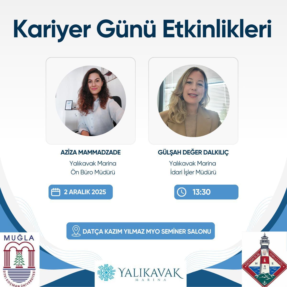 Üst başlık: En üstte büyük, koyu mavi renkli “Kariyer Günü Etkinlikleri” yazısı. Konuşmacılar: Ekranın iki ana bölümünde, her biri yuvarlak fotoğraf içeren kartlar bulunur. Soldaki kartta Aziza Mammazdae adında bir kişi; sağdaki kartta Gülşah Değer Dalkılıç adında bir kişi yer alıyor. Her iki kartta da yüzü görünen, profesyonel kıyafetli kadınlar. Altlarında isimler ve görevler (örneğin “Ön Büro Müdürü” / “İdari İşler Müdürü”) yer alır. Etkinlik bilgileri: Soldaki kart altında bir ikonla “2 Aralık 2025” tarihi gösterilir. Sağdaki kart altında bir saat ikonuyla “13:30” olarak saat bilgisi gösterilir. Yer bilgisi: Alt merkezi geniş bir kalkık panelde “DATÇA KAZIM YILMAZ MYO SEMİNER SALONU” yazısı bulunur. Görsel stili: Afişin arka planı beyaz-senlikli tonlarda, alt ve yanlarda mavi tonlarda dekoratif şekiller var. Logolar ve kurum isimleri yanında yer alır (Muğla Sıtkı Koçman Üniversitesi, Yalıkavak Marina, vb.). Erişilebilirlik için dikkat edilmesi gerekenler: Metinler kontrastlı ve okunaklı renklerle yazılmış; büyük başlıklar ve net ikonlar kullanılmış. Yüzler net görünüyor; metinler düzenli hiyerarşiyle ayrılmış. Kısa, tek cümlelik özet  Kariyer Günü etkinliği için iki konuşmacı eşliğinde, 2 Aralık 2025 saat 13:30’da Datça Kazım Yilmaz MYO Seminer Salonu’nda yapılacak bir tanıtım afişidir.