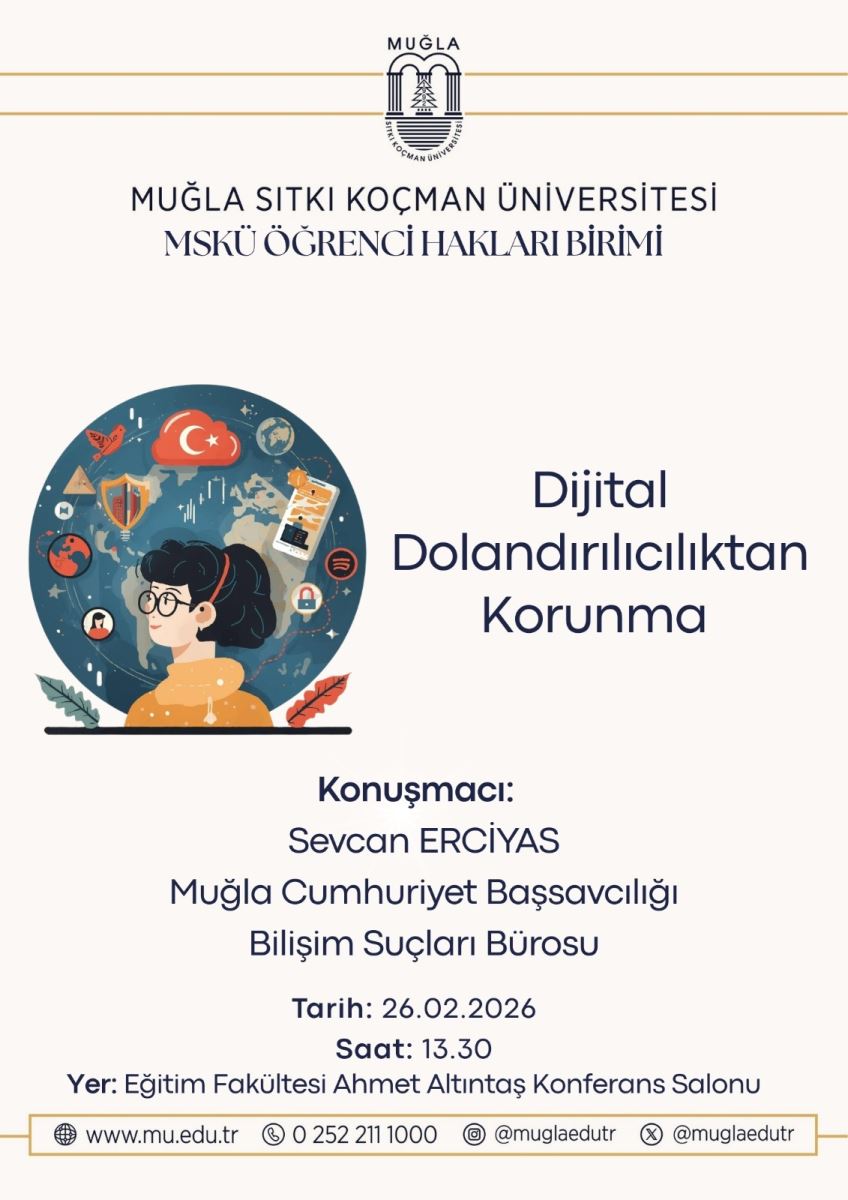 Üst bölümde bir üniversite logosu var: Muğla Sıtkı Koçman Üniversitesi’nin logosu. Logo alt ve üstte ince altın/tamamlama çizgileriyle süslenmiş. Altında büyük puntolarla Türkçe metinler yer alıyor: “MUĞLA SITKI KOÇMAN ÜNİVERSİTESİ” “MSKÜ ÖĞRENCİ HAKLARI BİRİMİ” Ana başlık: “Dijital Dolandırıcılıktan Korunma” yazısı posterin sağına doğru dikey olarak yer alıyor. Orta kısımda bir illüstrasyon var: Küçük bir kız/genç kadın başı ve omuzları görülen, arka planda dünya haritası ve dijital simgeler (kutu pencereler, kilit, radar, bulutlar, uçlar vb.) bulunan renkli bir afiş. Kız, yuvarlak bir dünyanın içinde sanal iklim ve dijital simgelerle çevrili bir sahneyi temsil ediyor. Aşağı bölümde “Konuşmacı:” ifadesiyle konuşmacı bilgisi yer alıyor: Sevcan ERCİYAS Muğla Cumhuriyet Başsavcılığı Bilişim Suçları Bürosu Etkinlik bilgileri: Tarih: 26.02.2026 Saat: 13.30 Yer: Eğitim Fakültesi Ahmet Altıntaş Konferans Salonu Alt kısımda iletişim ve web bilgileri bulunuyor: Website: www.mu.edu.tr Telefon: 0 252 211 1000 Sosyal medya/veya iletişim hesapları: @muglaedutr (ve muhtemelen diğer kullanıcı adları) Poster arka planı açık, bej/creme tonlarında sade bir tasarım; altın çizgiler ve siyah/metin rengiyle kontrast oluşturuyor. Kullanım amaçlı notlar:  Poster, dijital dolandırıcılıktan korunma konulu bir konuşmayı duyuruyor ve 26 Şubat 2026 tarihinde, saat 13:30’da Muğla’daki Eğitim Fakültesi Ahmet Altıntas Konferans Salonu’nda gerçekleşecek. Konuşmacı şu an akılda: Sevcan Erciyas (Muğla Cumhuriyet Başsavcılığı, Bilişim Suçları Bürosu).