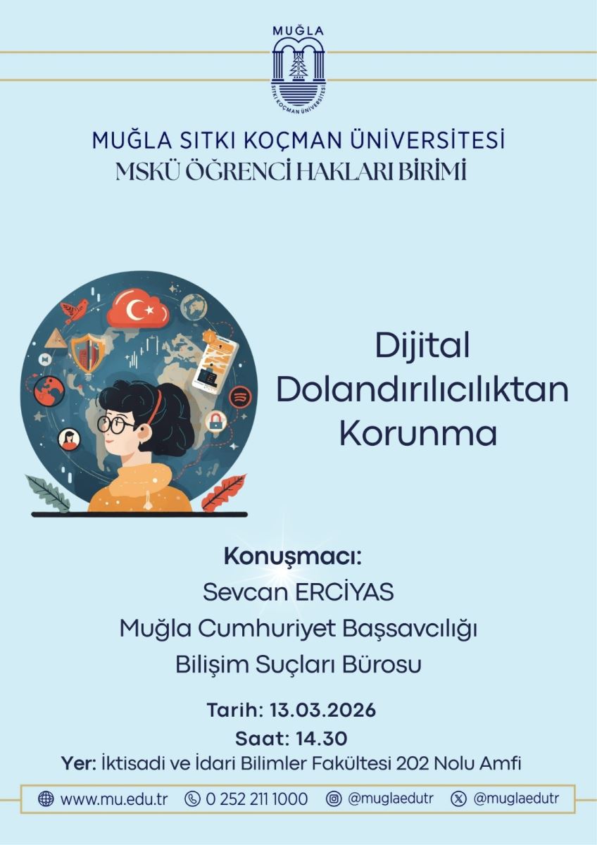Genel görünüm: Poster, açık mavi tonlarda sade bir tasarıma sahip. Üst bölümde üniversite logosu ve “MUĞLA SITKI KOÇMAN ÜNİVERSİTESİ MSKÜ ÖĞRENCİ HAKLARI BİRİMİ” yazıları bulunuyor. Görsel içerik: Solda, üzerinde gözlük takan genç bir kadının (kıyafeti turuncu/sarı tonlarda) başı ve omuzları büyük bir afişin içinde yer alıyor. Arka planda bir dünya haritası/küre görüntüsünü çevreleyen dijital simgeler var: kilit, kalkan, wifi/bağlantı simgeleri, sosyal medya ikonları ve belgeler gibi güvenlik temalı öğeler. Bu öğeler, siber güvenlik ve dijital dolandırıcılıktan korunma temasını vurguluyor. Metin içeriği (poster üzerindeki ana başlıklar): Başlık: “Dijital Dolandırıcılıktan Korunma” Konuşmacı bilgisi: “Konuşmacı: Sevcan ERCİYAS Muğla Cumhuriyet Başsavcılığı Bilişim Suçları Bürosu” Tarih ve saat: “Tarih: 13.03.2026 Saat: 14.30” Yer: “Yer: İktisadi ve İdari Bilimler Fakültesi 202 Nolu Amfi” Ek iletişimler/web sitesi: “www.mu.edu.tr 0 252 211 1000 @muglaedutr @muglaedutr” Alt bilgiler: Poster alt kısmında iletişim ve sosyal medya hesaplarına dair simgeler ve kısa bilgiler bulunuyor. Amaç: Etkinlik, dijital dolandırıcılığa karşı korunma konusunda farkındalık yaratmayı ve güvenlik konusunda bilinçlendirmeyi amaçlıyor.