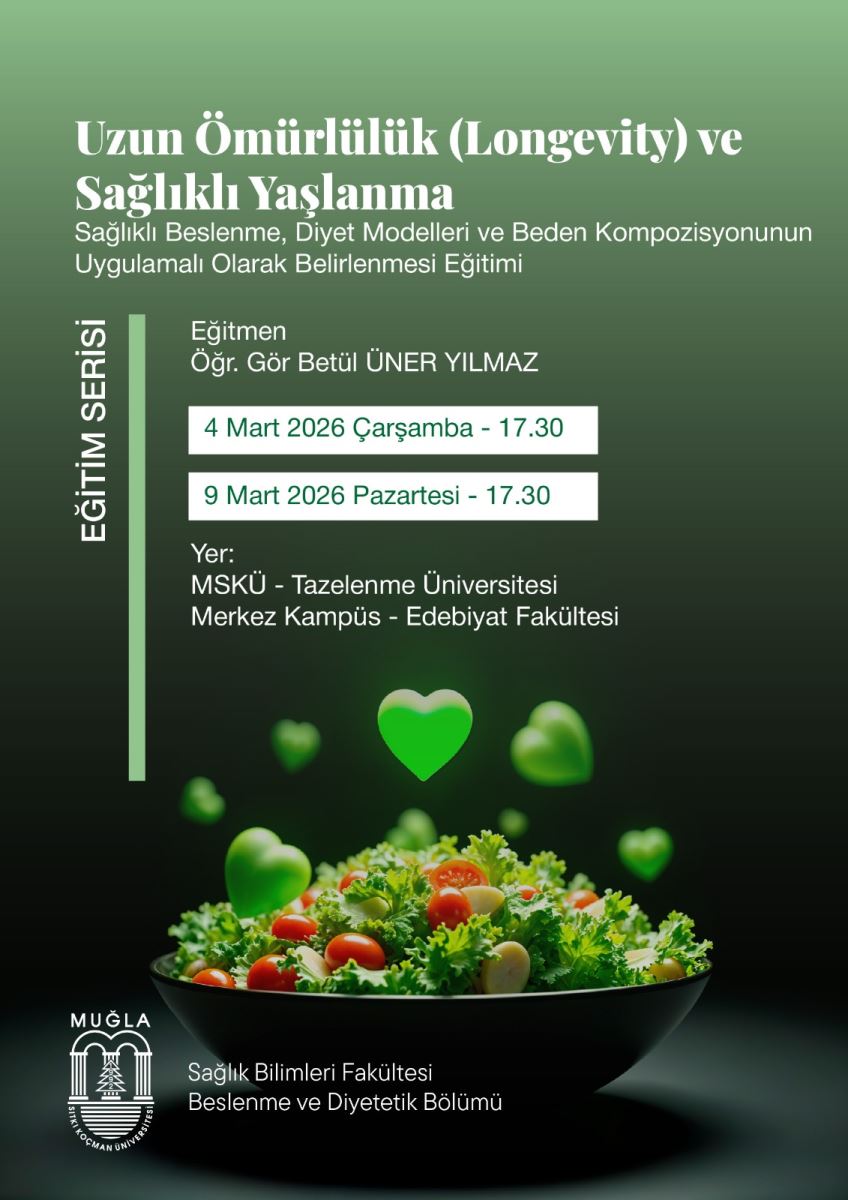 İçerik konusu: Poster, Yaşlanma ve uzun ömürlülük üzerinde duruyor. Başlıklar İngilizce ve Türkçe karışımıyla “Uzun Ömürlülük (Longevity) ve Sağlıklı Yaşlanma” ve alt başlık “Sağlıklı Beslenme, Diyet Modelleri ve Beden Kompozisyonunun Uygulamalı Olarak Belirlenmesi Eğitimi” şeklinde görünüyor. Etkinlik türü: Bir eğitim serisi duyurusu. İçeriği, beslenme ve diyet modelleri ile beden kompozisyonunun uygulamalı olarak belirlenmesini kapsıyor. Eğitmen: Eğitmen olarak Öğr. Gör Betül ÜNER YILMAZ yazıyor. Tarih ve saatler: 4 Mart 2026 Çarşamba – 17:30 9 Mart 2026 Pazartesi – 17:30 Yer: Muğla Sıtkı Koçman Üniversitesi (MSKÜ) Tazelenme Üniversitesi, Merkez Kampüs – Edebiyat Fakültesi (İfade bazı kısımlarda “MUĞLA TOCMAN ÜNIVERSITESI” yazılı hatalar içeriyor; temel bilgi MSKÜ Merkez Kampüs Edebiyat Fakültesi) Kurum/ fakülte: Sağlık Bilimleri Fakültesi Beslenme ve Diyetetik Bölümü ve Muğla Sıtkı Koçman Üniversitesi logosu posterin sol alt köşesinde bulunuyor. Görsel öğeler: Ortada siyah bir kase içinde salata ve yanında yeşil kalp şekilli ikonlar/çizgiler var; arka plan yeşilden koyulaşan bir degrade. Alt kısımda üniversite logosu ve fakülte adı yazılı.